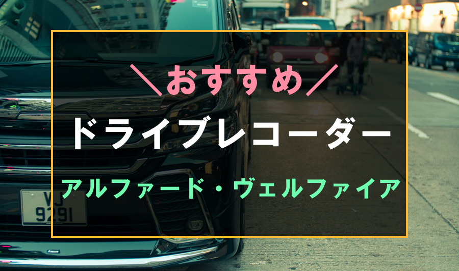 アルファード・ヴェルファイアにおすすめのドライブレコーダー